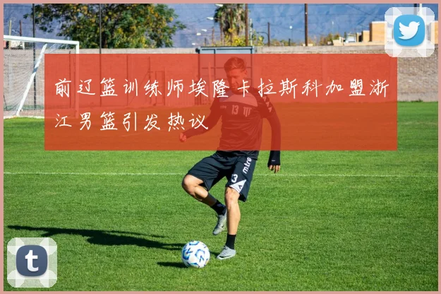 前辽篮训练师埃隆卡拉斯科加盟浙江男篮引发热议