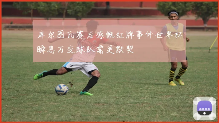 库尔图瓦赛后感慨红牌事件世界杯瞬息万变球队需更默契