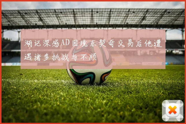 湖记深感AD困境东契奇交易后他遭遇诸多挑战与不顺