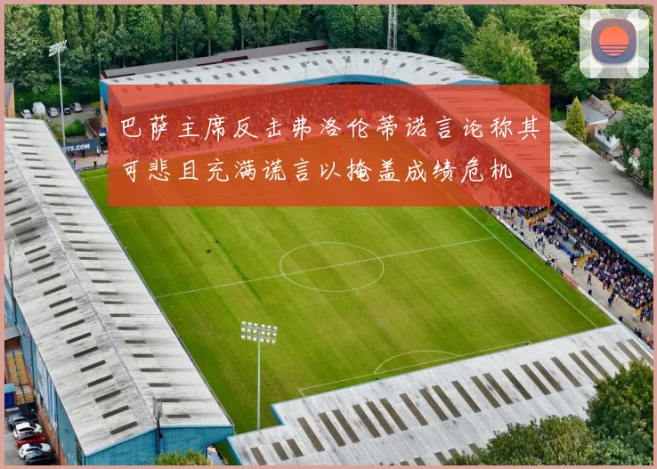 巴萨主席反击弗洛伦蒂诺言论称其可悲且充满谎言以掩盖成绩危机