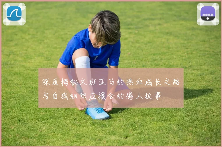 深度揭秘文班亚马的热血成长之路与自我组织应援会的感人故事