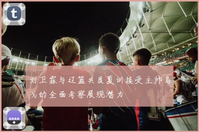 刘卫霖与辽篮共度夏训接受主帅乌戈的全面考察展现潜力