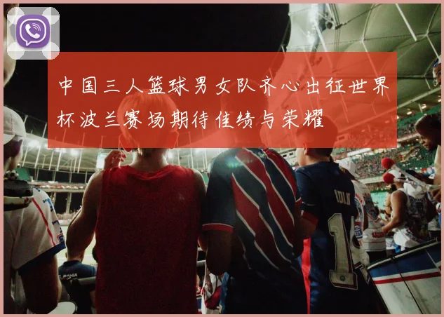 中国三人篮球男女队齐心出征世界杯波兰赛场期待佳绩与荣耀
