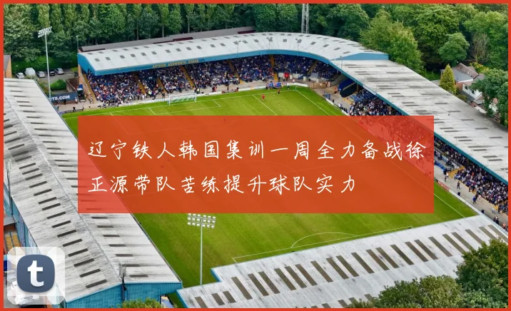 辽宁铁人韩国集训一周全力备战徐正源带队苦练提升球队实力