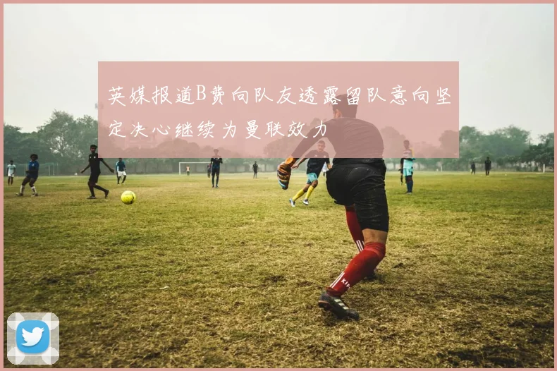 英媒报道B费向队友透露留队意向坚定决心继续为曼联效力