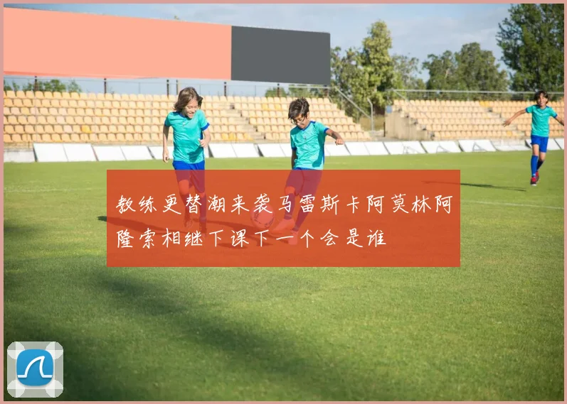 教练更替潮来袭马雷斯卡阿莫林阿隆索相继下课下一个会是谁