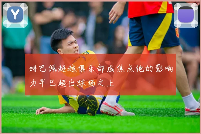 姆巴佩超越俱乐部成焦点他的影响力早已超出球场之上