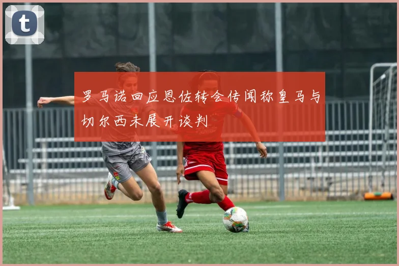 罗马诺回应恩佐转会传闻称皇马与切尔西未展开谈判