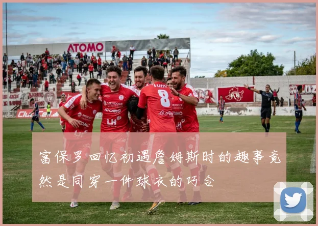 富保罗回忆初遇詹姆斯时的趣事竟然是同穿一件球衣的巧合
